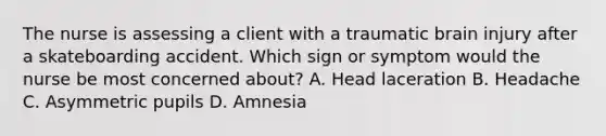 The nurse is assessing a client with a traumatic brain injury after a skateboarding accident. Which sign or symptom would the nurse be most concerned about? A. Head laceration B. Headache C. Asymmetric pupils D. Amnesia