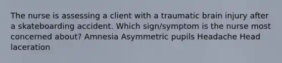 The nurse is assessing a client with a traumatic brain injury after a skateboarding accident. Which sign/symptom is the nurse most concerned about? Amnesia Asymmetric pupils Headache Head laceration