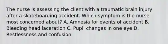 The nurse is assessing the client with a traumatic brain injury after a skateboarding accident. Which symptom is the nurse most concerned about? A. Amnesia for events of accident B. Bleeding head laceration C. Pupil changes in one eye D. Restlessness and confusion