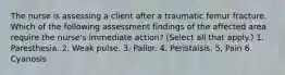 The nurse is assessing a client after a traumatic femur fracture. Which of the following assessment findings of the affected area require the nurse's immediate action? (Select all that apply.) 1. Paresthesia. 2. Weak pulse. 3. Pallor. 4. Peristalsis. 5, Pain 6. Cyanosis