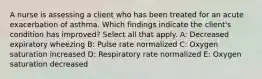 A nurse is assessing a client who has been treated for an acute exacerbation of asthma. Which findings indicate the client's condition has improved? Select all that apply. A: Decreased expiratory wheezing B: Pulse rate normalized C: Oxygen saturation increased D: Respiratory rate normalized E: Oxygen saturation decreased