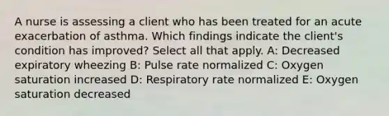 A nurse is assessing a client who has been treated for an acute exacerbation of asthma. Which findings indicate the client's condition has improved? Select all that apply. A: Decreased expiratory wheezing B: Pulse rate normalized C: Oxygen saturation increased D: Respiratory rate normalized E: Oxygen saturation decreased