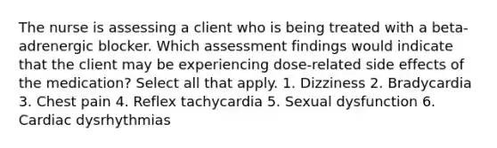 The nurse is assessing a client who is being treated with a beta-adrenergic blocker. Which assessment findings would indicate that the client may be experiencing dose-related side effects of the medication? Select all that apply. 1. Dizziness 2. Bradycardia 3. Chest pain 4. Reflex tachycardia 5. Sexual dysfunction 6. Cardiac dysrhythmias