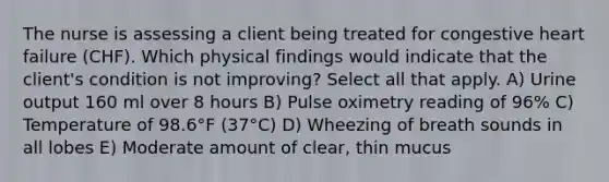 The nurse is assessing a client being treated for congestive heart failure (CHF). Which physical findings would indicate that the client's condition is not improving? Select all that apply. A) Urine output 160 ml over 8 hours B) Pulse oximetry reading of 96% C) Temperature of 98.6°F (37°C) D) Wheezing of breath sounds in all lobes E) Moderate amount of clear, thin mucus