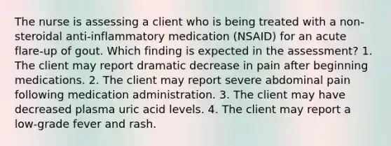 The nurse is assessing a client who is being treated with a non-steroidal anti-inflammatory medication (NSAID) for an acute flare-up of gout. Which finding is expected in the assessment? 1. The client may report dramatic decrease in pain after beginning medications. 2. The client may report severe abdominal pain following medication administration. 3. The client may have decreased plasma uric acid levels. 4. The client may report a low-grade fever and rash.