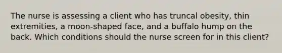 The nurse is assessing a client who has truncal obesity, thin extremities, a moon-shaped face, and a buffalo hump on the back. Which conditions should the nurse screen for in this client?