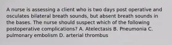 A nurse is assessing a client who is two days post operative and osculates bilateral breath sounds, but absent breath sounds in the bases. The nurse should suspect which of the following postoperative complications? A. Atelectasis B. Pneumonia C. pulmonary embolism D. arterial thrombus