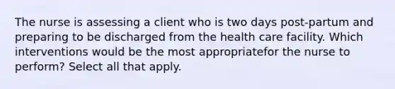 The nurse is assessing a client who is two days post-partum and preparing to be discharged from the health care facility. Which interventions would be the most appropriatefor the nurse to perform? Select all that apply.