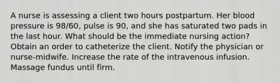 A nurse is assessing a client two hours postpartum. Her blood pressure is 98/60, pulse is 90, and she has saturated two pads in the last hour. What should be the immediate nursing action? Obtain an order to catheterize the client. Notify the physician or nurse-midwife. Increase the rate of the intravenous infusion. Massage fundus until firm.