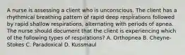 A nurse is assessing a client who is unconscious. The client has a rhythmical breathing pattern of rapid deep respirations followed by rapid shallow respirations, alternating with periods of apnea. The nurse should document that the client is experiencing which of the following types of respirations? A. Orthopnea B. Cheyne-Stokes C. Paradoxical D. Kussmaul