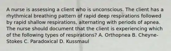 A nurse is assessing a client who is unconscious. The client has a rhythmical breathing pattern of rapid deep respirations followed by rapid shallow respirations, alternating with periods of apnea. The nurse should document that the client is experiencing which of the following types of respirations? A. Orthopnea B. Cheyne-Stokes C. Paradoxical D. Kussmaul