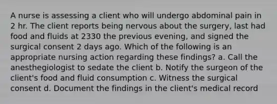 A nurse is assessing a client who will undergo abdominal pain in 2 hr. The client reports being nervous about the surgery, last had food and fluids at 2330 the previous evening, and signed the surgical consent 2 days ago. Which of the following is an appropriate nursing action regarding these findings? a. Call the anesthegiologist to sedate the client b. Notify the surgeon of the client's food and fluid consumption c. Witness the surgical consent d. Document the findings in the client's medical record