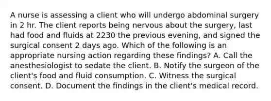 A nurse is assessing a client who will undergo abdominal surgery in 2 hr. The client reports being nervous about the surgery, last had food and fluids at 2230 the previous evening, and signed the surgical consent 2 days ago. Which of the following is an appropriate nursing action regarding these findings? A. Call the anesthesiologist to sedate the client. B. Notify the surgeon of the client's food and fluid consumption. C. Witness the surgical consent. D. Document the findings in the client's medical record.