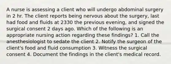 A nurse is assessing a client who will undergo abdominal surgery in 2 hr. The client reports being nervous about the surgery, last had food and fluids at 2330 the previous evening, and signed the surgical consent 2 days ago. Which of the following is an appropriate nursing action regarding these findings? 1. Call the anesthesiologist to sedate the client 2. Notify the surgeon of the client's food and fluid consumption 3. Witness the surgical consent 4. Document the findings in the client's medical record.