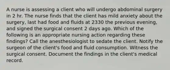 A nurse is assessing a client who will undergo abdominal surgery in 2 hr. The nurse finds that the client has mild anxiety about the surgery, last had food and fluids at 2330 the previous evening, and signed the surgical consent 2 days ago. Which of the following is an appropriate nursing action regarding these findings? Call the anesthesiologist to sedate the client. Notify the surgeon of the client's food and fluid consumption. Witness the surgical consent. Document the findings in the client's medical record.