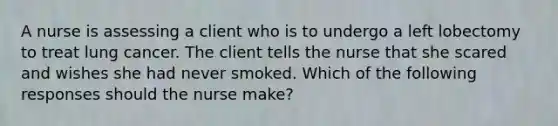 A nurse is assessing a client who is to undergo a left lobectomy to treat lung cancer. The client tells the nurse that she scared and wishes she had never smoked. Which of the following responses should the nurse make?