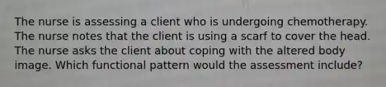 The nurse is assessing a client who is undergoing chemotherapy. The nurse notes that the client is using a scarf to cover the head. The nurse asks the client about coping with the altered body image. Which functional pattern would the assessment include?