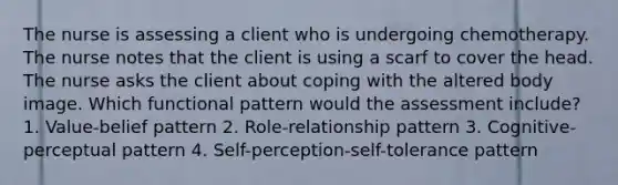 The nurse is assessing a client who is undergoing chemotherapy. The nurse notes that the client is using a scarf to cover the head. The nurse asks the client about coping with the altered body image. Which functional pattern would the assessment include? 1. Value-belief pattern 2. Role-relationship pattern 3. Cognitive-perceptual pattern 4. Self-perception-self-tolerance pattern