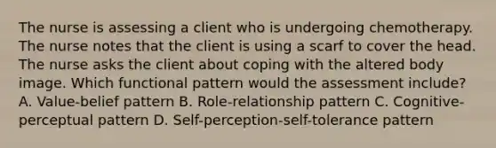 The nurse is assessing a client who is undergoing chemotherapy. The nurse notes that the client is using a scarf to cover the head. The nurse asks the client about coping with the altered body image. Which functional pattern would the assessment include? A. Value-belief pattern B. Role-relationship pattern C. Cognitive-perceptual pattern D. Self-perception-self-tolerance pattern