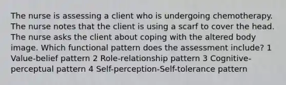 The nurse is assessing a client who is undergoing chemotherapy. The nurse notes that the client is using a scarf to cover the head. The nurse asks the client about coping with the altered body image. Which functional pattern does the assessment include? 1 Value-belief pattern 2 Role-relationship pattern 3 Cognitive-perceptual pattern 4 Self-perception-Self-tolerance pattern