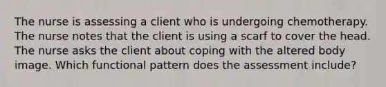 The nurse is assessing a client who is undergoing chemotherapy. The nurse notes that the client is using a scarf to cover the head. The nurse asks the client about coping with the altered body image. Which functional pattern does the assessment include?