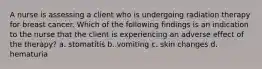 A nurse is assessing a client who is undergoing radiation therapy for breast cancer. Which of the following findings is an indication to the nurse that the client is experiencing an adverse effect of the therapy? a. stomatitis b. vomiting c. skin changes d. hematuria