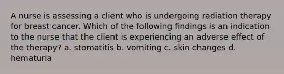 A nurse is assessing a client who is undergoing radiation therapy for breast cancer. Which of the following findings is an indication to the nurse that the client is experiencing an adverse effect of the therapy? a. stomatitis b. vomiting c. skin changes d. hematuria