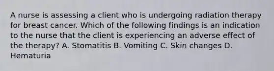 A nurse is assessing a client who is undergoing radiation therapy for breast cancer. Which of the following findings is an indication to the nurse that the client is experiencing an adverse effect of the therapy? A. Stomatitis B. Vomiting C. Skin changes D. Hematuria