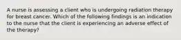 A nurse is assessing a client who is undergoing radiation therapy for breast cancer. Which of the following findings is an indication to the nurse that the client is experiencing an adverse effect of the therapy?