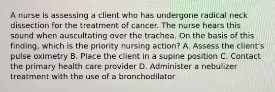 A nurse is assessing a client who has undergone radical neck dissection for the treatment of cancer. The nurse hears this sound when auscultating over the trachea. On the basis of this finding, which is the priority nursing action? A. Assess the client's pulse oximetry B. Place the client in a supine position C. Contact the primary health care provider D. Administer a nebulizer treatment with the use of a bronchodilator