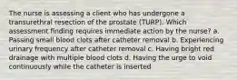 The nurse is assessing a client who has undergone a transurethral resection of the prostate (TURP). Which assessment finding requires immediate action by the nurse? a. Passing small blood clots after catheter removal b. Experiencing urinary frequency after catheter removal c. Having bright red drainage with multiple blood clots d. Having the urge to void continuously while the catheter is inserted