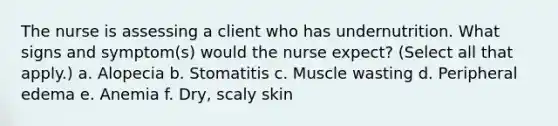 The nurse is assessing a client who has undernutrition. What signs and symptom(s) would the nurse expect? (Select all that apply.) a. Alopecia b. Stomatitis c. Muscle wasting d. Peripheral edema e. Anemia f. Dry, scaly skin