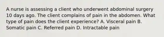 A nurse is assessing a client who underwent abdominal surgery 10 days ago. The client complains of pain in the abdomen. What type of pain does the client experience? A. Visceral pain B. Somatic pain C. Referred pain D. Intractable pain