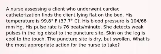 A nurse assessing a client who underwent cardiac catheterization finds the client lying flat on the bed. His temperature is 99.8° F (37.7° C). His blood pressure is 104/68 mm Hg. His pulse rate is 76 beats/minute. She detects weak pulses in the leg distal to the puncture site. Skin on the leg is cool to the touch. The puncture site is dry, but swollen. What is the most appropriate action for the nurse to take?