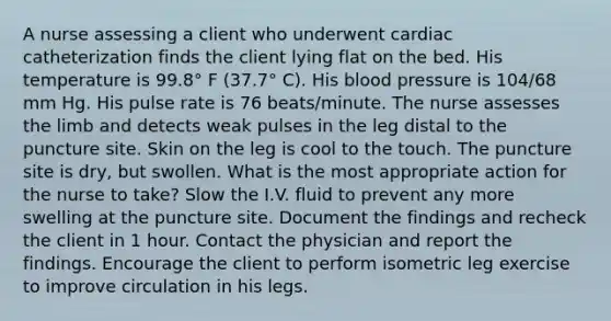 A nurse assessing a client who underwent cardiac catheterization finds the client lying flat on the bed. His temperature is 99.8° F (37.7° C). His blood pressure is 104/68 mm Hg. His pulse rate is 76 beats/minute. The nurse assesses the limb and detects weak pulses in the leg distal to the puncture site. Skin on the leg is cool to the touch. The puncture site is dry, but swollen. What is the most appropriate action for the nurse to take? Slow the I.V. fluid to prevent any more swelling at the puncture site. Document the findings and recheck the client in 1 hour. Contact the physician and report the findings. Encourage the client to perform isometric leg exercise to improve circulation in his legs.