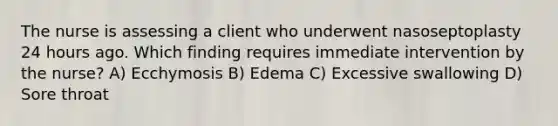 The nurse is assessing a client who underwent nasoseptoplasty 24 hours ago. Which finding requires immediate intervention by the nurse? A) Ecchymosis B) Edema C) Excessive swallowing D) Sore throat