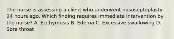 The nurse is assessing a client who underwent nasoseptoplasty 24 hours ago. Which finding requires immediate intervention by the nurse? A. Ecchymosis B. Edema C. Excessive swallowing D. Sore throat