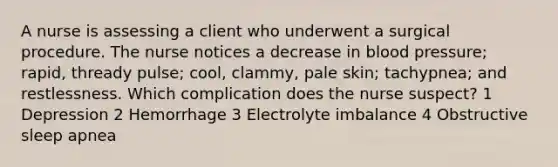 A nurse is assessing a client who underwent a surgical procedure. The nurse notices a decrease in blood pressure; rapid, thready pulse; cool, clammy, pale skin; tachypnea; and restlessness. Which complication does the nurse suspect? 1 Depression 2 Hemorrhage 3 Electrolyte imbalance 4 Obstructive sleep apnea