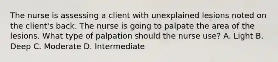 The nurse is assessing a client with unexplained lesions noted on the client's back. The nurse is going to palpate the area of the lesions. What type of palpation should the nurse use? A. Light B. Deep C. Moderate D. Intermediate