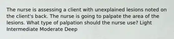 The nurse is assessing a client with unexplained lesions noted on the client's back. The nurse is going to palpate the area of the lesions. What type of palpation should the nurse use? Light Intermediate Moderate Deep