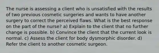 The nurse is assessing a client who is unsatisfied with the results of two previous cosmetic surgeries and wants to have another surgery to correct the perceived flaws. What is the best response on the part of the nurse? a) Explain to the client that no further change is possible. b) Convince the client that the current look is normal. c) Assess the client for body dysmorphic disorder. d) Refer the client to another cosmetic surgeon.