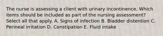 The nurse is assessing a client with urinary incontinence. Which items should be included as part of the nursing assessment? Select all that apply. A. Signs of infection B. Bladder distention C. Perineal irritation D. Constipation E. Fluid intake