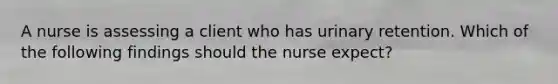 A nurse is assessing a client who has urinary retention. Which of the following findings should the nurse expect?