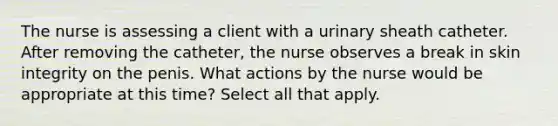 The nurse is assessing a client with a urinary sheath catheter. After removing the catheter, the nurse observes a break in skin integrity on the penis. What actions by the nurse would be appropriate at this time? Select all that apply.