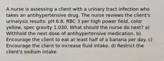 A nurse is assessing a client with a urinary tract infection who takes an antihypertensive drug. The nurse reviews the client's urinalysis results: pH 6.8, RBC 3 per high power field, color yellow, spec gravity 1.030. What should the nurse do next? a) Withhold the next dose of antihypertensive medication. b) Encourage the client to eat at least half of a banana per day. c) Encourage the client to increase fluid intake. d) Restrict the client's sodium intake.