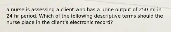 a nurse is assessing a client who has a urine output of 250 ml in 24 hr period. Which of the following descriptive terms should the nurse place in the client's electronic record?