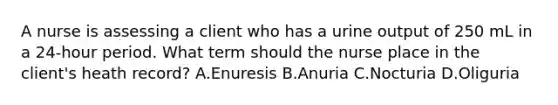 A nurse is assessing a client who has a urine output of 250 mL in a 24-hour period. What term should the nurse place in the client's heath record? A.Enuresis B.Anuria C.Nocturia D.Oliguria