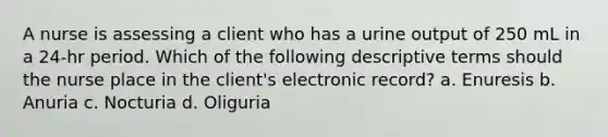 A nurse is assessing a client who has a urine output of 250 mL in a 24-hr period. Which of the following descriptive terms should the nurse place in the client's electronic record? a. Enuresis b. Anuria c. Nocturia d. Oliguria