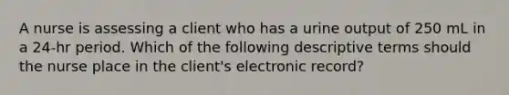 A nurse is assessing a client who has a urine output of 250 mL in a 24-hr period. Which of the following descriptive terms should the nurse place in the client's electronic record?