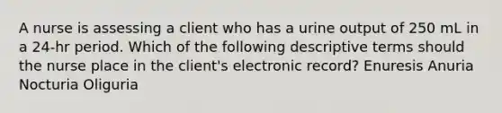 A nurse is assessing a client who has a urine output of 250 mL in a 24-hr period. Which of the following descriptive terms should the nurse place in the client's electronic record? Enuresis Anuria Nocturia Oliguria